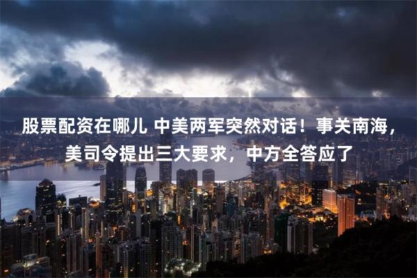 股票配资在哪儿 中美两军突然对话！事关南海，美司令提出三大要求，中方全答应了