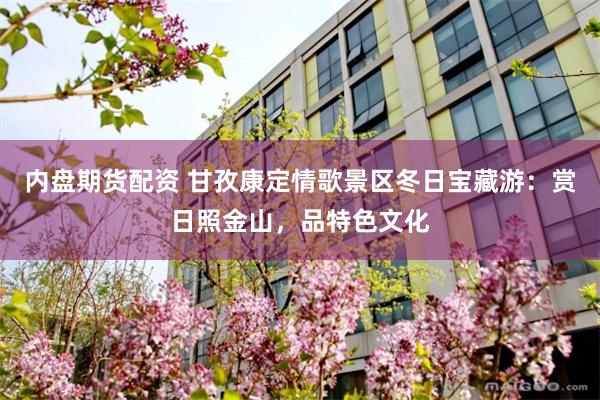 内盘期货配资 甘孜康定情歌景区冬日宝藏游：赏日照金山，品特色文化