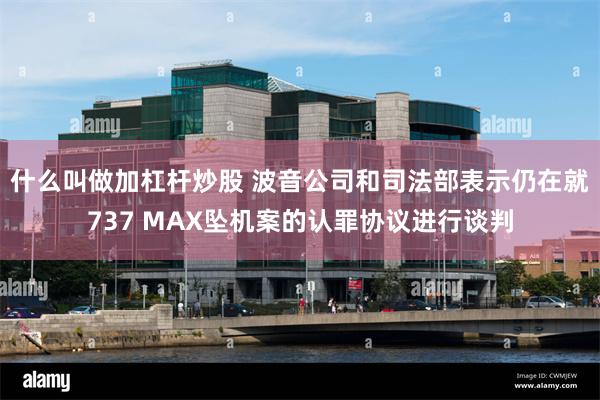 什么叫做加杠杆炒股 波音公司和司法部表示仍在就737 MAX坠机案的认罪协议进行谈判
