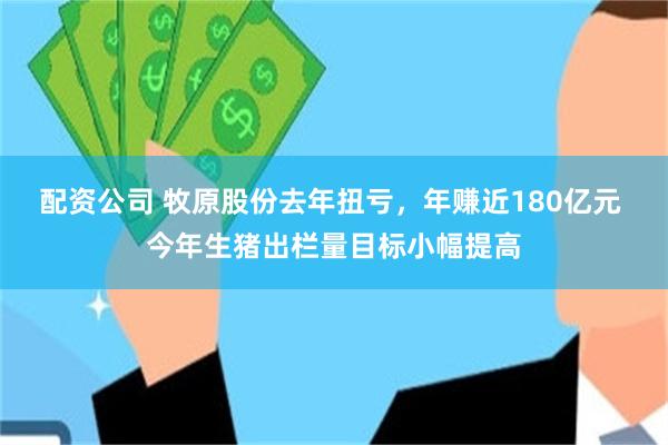 配资公司 牧原股份去年扭亏，年赚近180亿元 今年生猪出栏量目标小幅提高