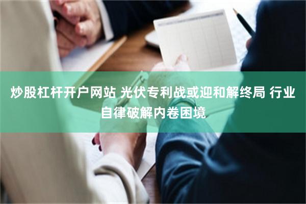 炒股杠杆开户网站 光伏专利战或迎和解终局 行业自律破解内卷困境
