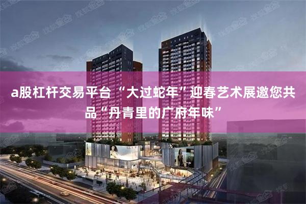 a股杠杆交易平台 “大过蛇年”迎春艺术展邀您共品“丹青里的广府年味”
