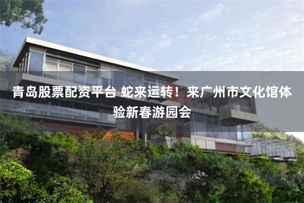 青岛股票配资平台 蛇来运转！来广州市文化馆体验新春游园会