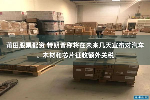 莆田股票配资 特朗普称将在未来几天宣布对汽车、木材和芯片征收额外关税