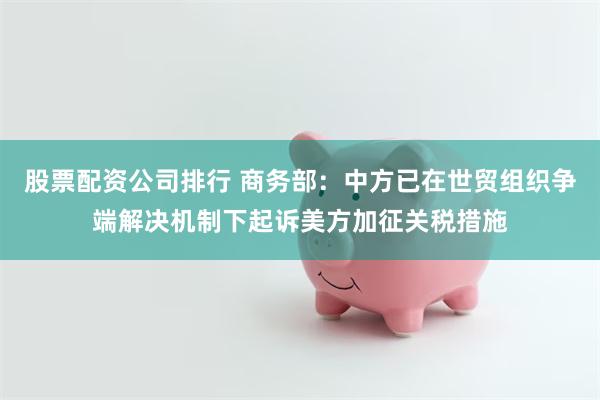 股票配资公司排行 商务部：中方已在世贸组织争端解决机制下起诉美方加征关税措施