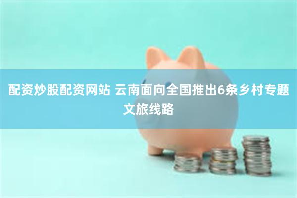配资炒股配资网站 云南面向全国推出6条乡村专题文旅线路