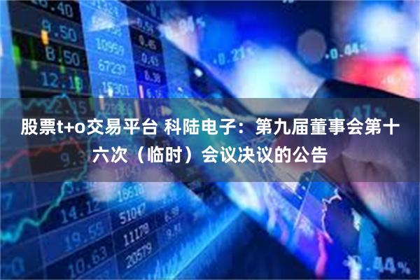 股票t+o交易平台 科陆电子：第九届董事会第十六次（临时）会议决议的公告