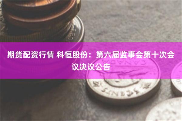 期货配资行情 科恒股份：第六届监事会第十次会议决议公告
