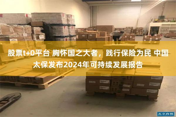 股票t+0平台 胸怀国之大者，践行保险为民 中国太保发布2024年可持续发展报告