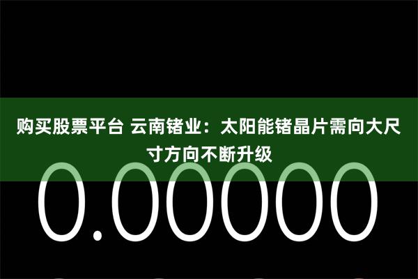 购买股票平台 云南锗业：太阳能锗晶片需向大尺寸方向不断升级