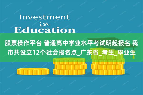 股票操作平台 普通高中学业水平考试明起报名 我市共设立12个社会报名点_广东省_考生_毕业生