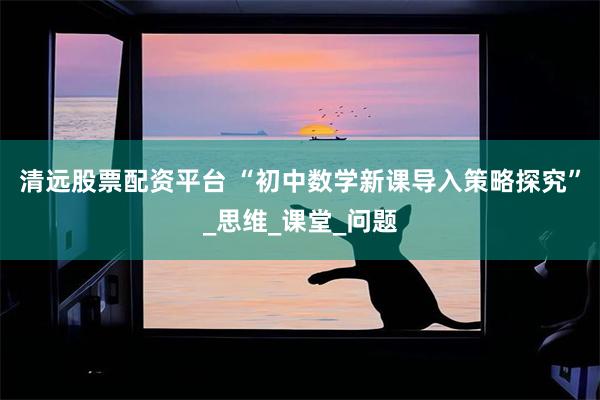 清远股票配资平台 “初中数学新课导入策略探究”_思维_课堂_问题
