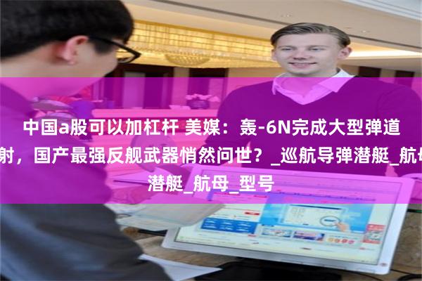 中国a股可以加杠杆 美媒：轰-6N完成大型弹道导弹试射，国产最强反舰武器悄然问世？_巡航导弹潜艇_航母_型号
