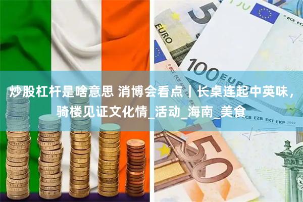 炒股杠杆是啥意思 消博会看点｜长桌连起中英味，骑楼见证文化情_活动_海南_美食