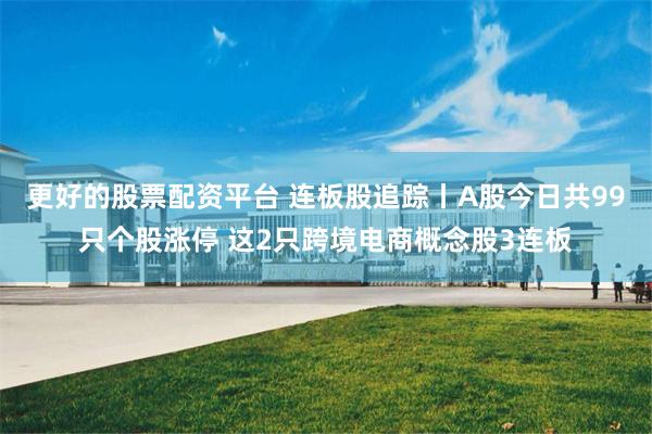 更好的股票配资平台 连板股追踪丨A股今日共99只个股涨停 这2只跨境电商概念股3连板