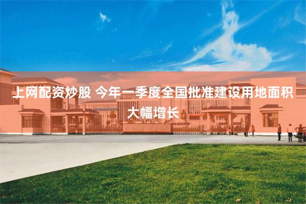 上网配资炒股 今年一季度全国批准建设用地面积大幅增长