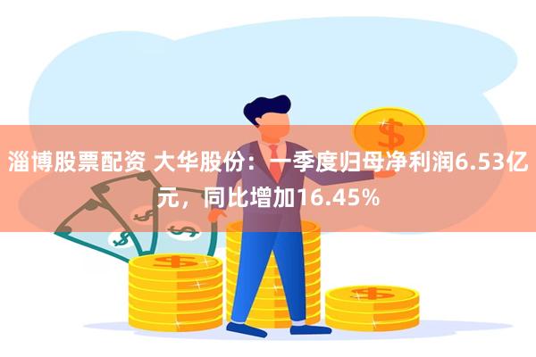 淄博股票配资 大华股份：一季度归母净利润6.53亿元，同比增加16.45%