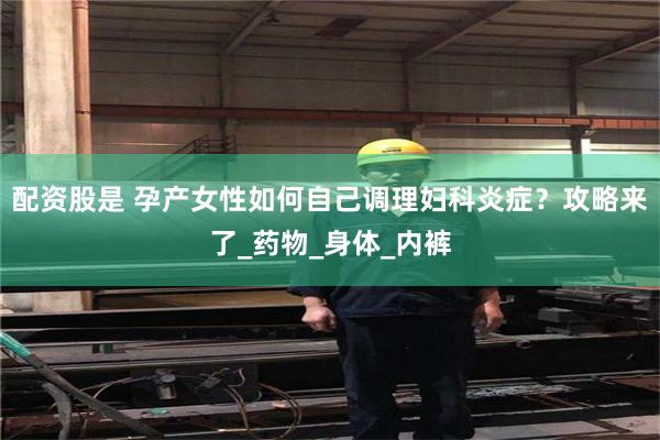 配资股是 孕产女性如何自己调理妇科炎症？攻略来了_药物_身体_内裤