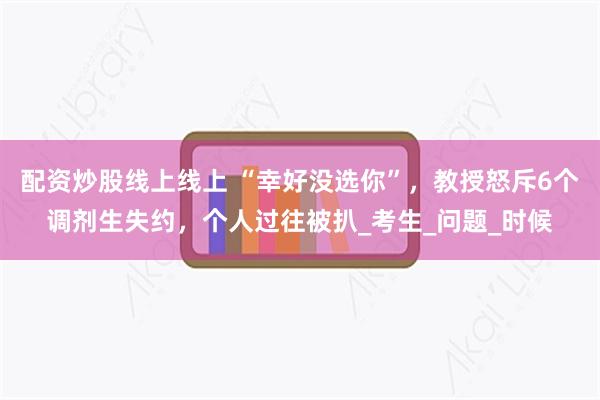 配资炒股线上线上 “幸好没选你”，教授怒斥6个调剂生失约，个人过往被扒_考生_问题_时候