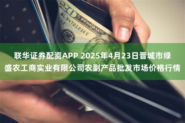 联华证券配资APP 2025年4月23日晋城市绿盛农工商实业有限公司农副产品批发市场价格行情