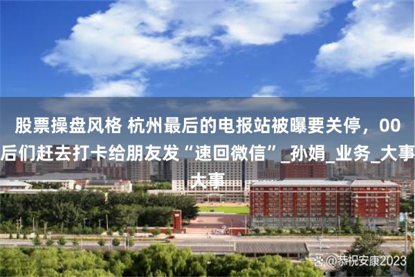 股票操盘风格 杭州最后的电报站被曝要关停，00后们赶去打卡给朋友发“速回微信”_孙娟_业务_大事