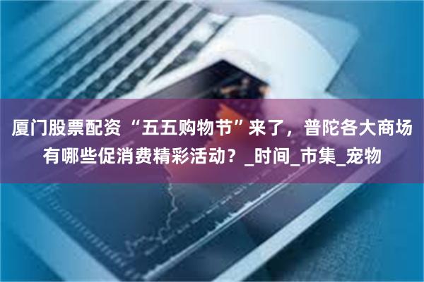 厦门股票配资 “五五购物节”来了，普陀各大商场有哪些促消费精彩活动？_时间_市集_宠物