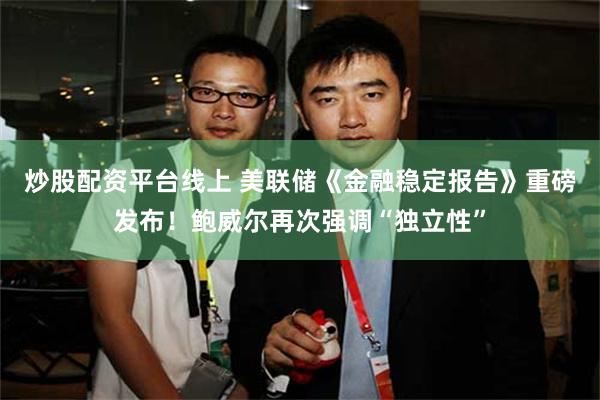 炒股配资平台线上 美联储《金融稳定报告》重磅发布！鲍威尔再次强调“独立性”