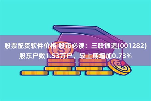 股票配资软件价格 股市必读：三联锻造(001282)股东户数1.53万户，较上期增加0.73%