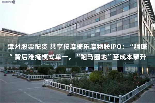 漳州股票配资 共享按摩椅乐摩物联IPO：“躺赚”背后难掩模式单一，“跑马圈地”至成本攀升