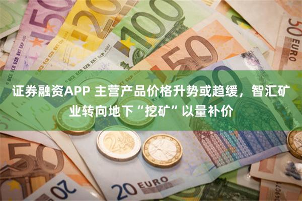 证券融资APP 主营产品价格升势或趋缓，智汇矿业转向地下“挖矿”以量补价