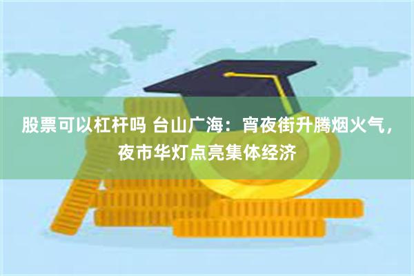 股票可以杠杆吗 台山广海：宵夜街升腾烟火气，夜市华灯点亮集体经济