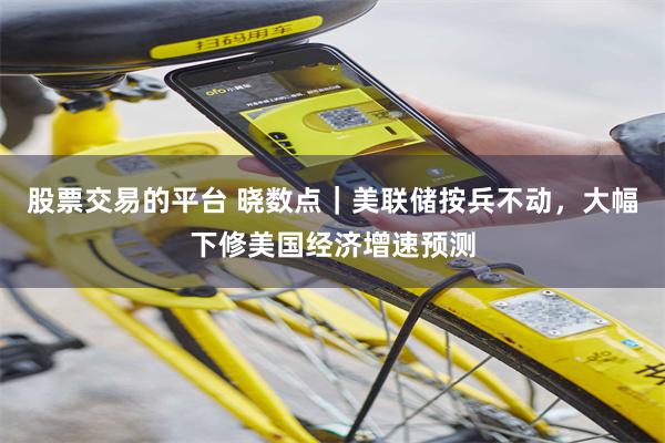 股票交易的平台 晓数点｜美联储按兵不动，大幅下修美国经济增速预测