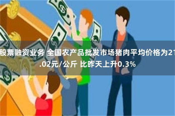 股票融资业务 全国农产品批发市场猪肉平均价格为21.02元/公斤 比昨天上升0.3%
