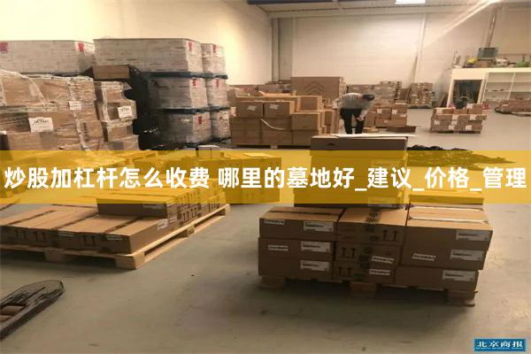 炒股加杠杆怎么收费 哪里的墓地好_建议_价格_管理