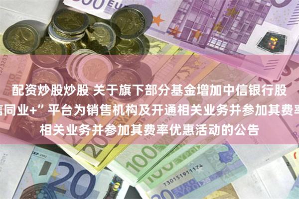 配资炒股炒股 关于旗下部分基金增加中信银行股份有限公司“中信同业+”平台为销售机构及开通相关业务并参加其费率优惠活动的公告