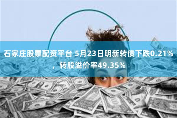 石家庄股票配资平台 5月23日明新转债下跌0.21%，转股溢价率49.35%