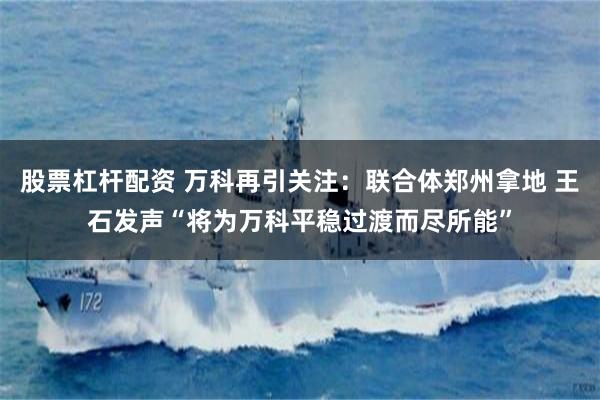 股票杠杆配资 万科再引关注：联合体郑州拿地 王石发声“将为万科平稳过渡而尽所能”