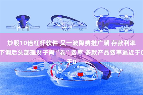 炒股10倍杠杆软件 又一波降费推广潮 存款利率下调后头部理财子再“卷”费率 多款产品费率逼近于0
