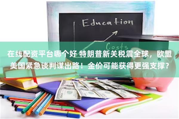 在线配资平台哪个好 特朗普新关税震全球，欧盟美国紧急谈判谋出路！金价可能获得更强支撑？