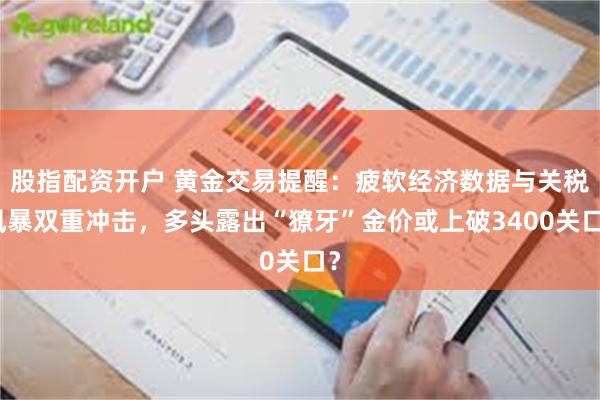 股指配资开户 黄金交易提醒：疲软经济数据与关税风暴双重冲击，多头露出“獠牙”金价或上破3400关口？