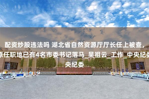 配资炒股违法吗 湖北省自然资源厅厅长任上被查，原任职地已有4名市委书记落马_吴祖云_工作_中央纪委