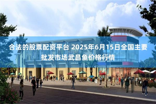 合法的股票配资平台 2025年6月15日全国主要批发市场武昌鱼价格行情