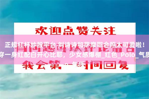 正规杠杆炒股平台 刘诗诗和萨摩耶合照太可爱啦！穿一身红配白开心比耶，少女感爆棚_红色_Polo_气质