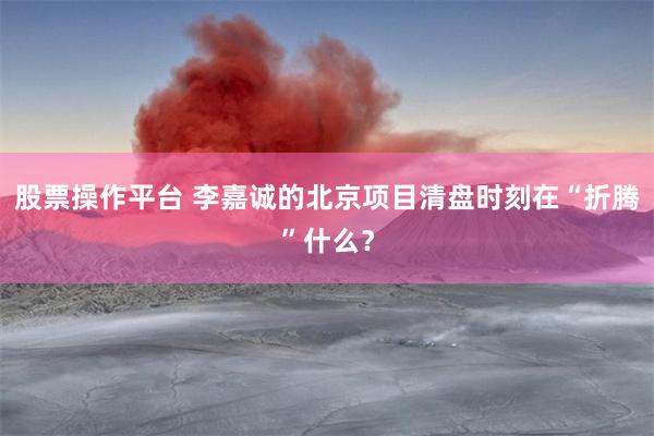 股票操作平台 李嘉诚的北京项目清盘时刻在“折腾”什么？