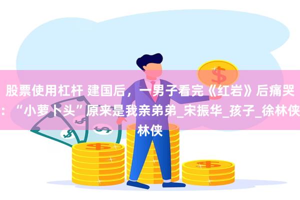 股票使用杠杆 建国后，一男子看完《红岩》后痛哭：“小萝卜头”原来是我亲弟弟_宋振华_孩子_徐林侠