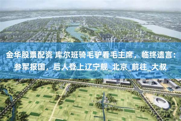 金华股票配资 库尔班骑毛驴看毛主席，临终遗言：参军报国，后人登上辽宁舰_北京_前往_大叔