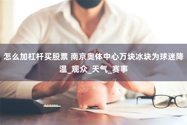 怎么加杠杆买股票 南京奥体中心万块冰块为球迷降温_观众_天气_赛事