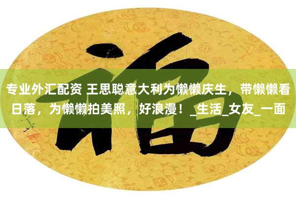 专业外汇配资 王思聪意大利为懒懒庆生，带懒懒看日落，为懒懒拍美照，好浪漫！_生活_女友_一面