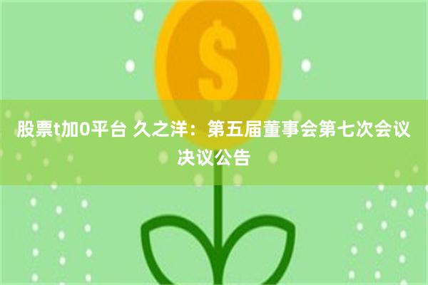 股票t加0平台 久之洋：第五届董事会第七次会议决议公告