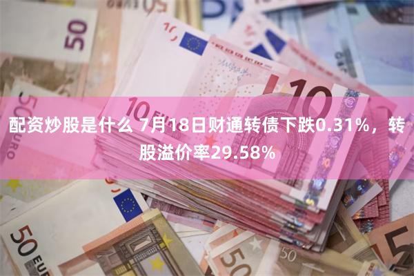 配资炒股是什么 7月18日财通转债下跌0.31%，转股溢价率29.58%